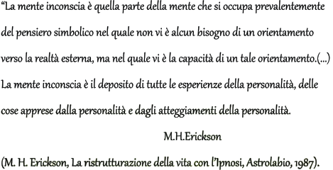 La mente inconscia  quella parte della mente che si occupa prevalentemente  del pensiero simbolico nel quale non vi  alcun bisogno di un orientamento  verso la realt esterna, ma nel quale vi  la capacit di un tale orientamento.(...)  La mente inconscia  il deposito di tutte le esperienze della personalit, delle  cose apprese dalla personalit e dagli atteggiamenti della personalit.             M.H.Erickson (M. H. Erickson, La ristrutturazione della vita con lIpnosi, Astrolabio, 1987).