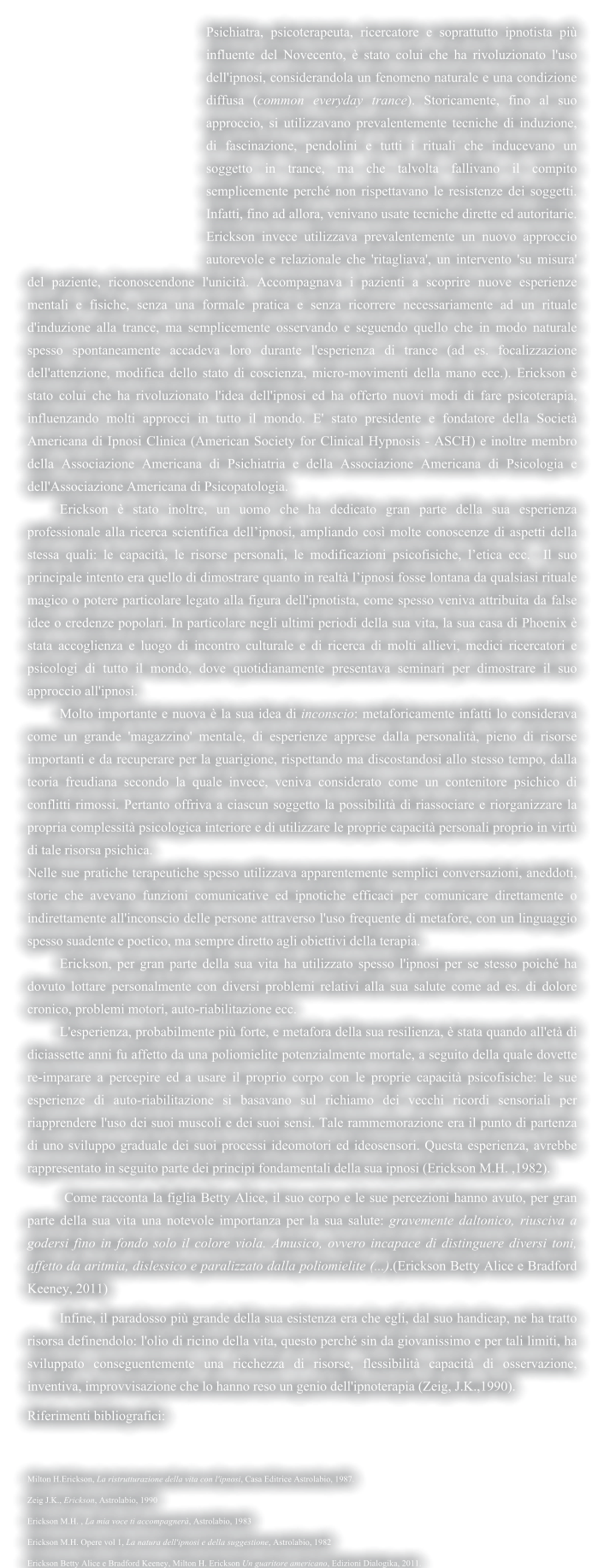 Psichiatra, psicoterapeuta, ricercatore e soprattutto ipnotista pi� influente del Novecento, � stato colui che ha rivoluzionato l'uso dell'ipnosi, considerandola un fenomeno naturale e una condizione diffusa (common everyday trance). Storicamente, fino al suo approccio, si utilizzavano prevalentemente tecniche di induzione, di fascinazione, pendolini e tutti i rituali che inducevano un soggetto in trance, ma che talvolta fallivano il compito semplicemente perch� non rispettavano le resistenze dei soggetti. Infatti, fino ad allora, venivano usate tecniche dirette ed autoritarie. Erickson invece utilizzava prevalentemente un nuovo approccio autorevole e relazionale che 'ritagliava', un intervento 'su misura' del paziente, riconoscendone l'unicit�. Accompagnava i pazienti a scoprire nuove esperienze mentali e fisiche, senza una formale pratica e senza ricorrere necessariamente ad un rituale d'induzione alla trance, ma semplicemente osservando e seguendo quello che in modo naturale spesso spontaneamente accadeva loro durante l'esperienza di trance (ad es. focalizzazione dell'attenzione, modifica dello stato di coscienza, micro-movimenti della mano ecc.). Erickson � stato colui che ha rivoluzionato l'idea dell'ipnosi ed ha offerto nuovi modi di fare psicoterapia, influenzando molti approcci in tutto il mondo. E' stato presidente e fondatore della Societ� Americana di Ipnosi Clinica (American Society for Clinical Hypnosis - ASCH) e inoltre membro della Associazione Americana di Psichiatria e della Associazione Americana di Psicologia e dell'Associazione Americana di Psicopatologia.  	Erickson � stato inoltre, un uomo che ha dedicato gran parte della sua esperienza professionale alla ricerca scientifica dell�ipnosi, ampliando cos� molte conoscenze di aspetti della stessa quali: le capacit�, le risorse personali, le modificazioni psicofisiche, l�etica ecc.  Il suo principale intento era quello di dimostrare quanto in realt� l�ipnosi fosse lontana da qualsiasi rituale magico o potere particolare legato alla figura dell'ipnotista, come spesso veniva attribuita da false idee o credenze popolari. In particolare negli ultimi periodi della sua vita, la sua casa di Phoenix � stata accoglienza e luogo di incontro culturale e di ricerca di molti allievi, medici ricercatori e psicologi di tutto il mondo, dove quotidianamente presentava seminari per dimostrare il suo approccio all'ipnosi. Molto importante e nuova � la sua idea di inconscio: metaforicamente infatti lo considerava come un grande 'magazzino' mentale, di esperienze apprese dalla personalit�, pieno di risorse importanti e da recuperare per la guarigione, rispettando ma discostandosi allo stesso tempo, dalla teoria freudiana secondo la quale invece, veniva considerato come un contenitore psichico di conflitti rimossi. Pertanto offriva a ciascun soggetto la possibilit� di riassociare e riorganizzare la propria complessit� psicologica interiore e di utilizzare le proprie capacit� personali proprio in virt� di tale risorsa psichica. Nelle sue pratiche terapeutiche spesso utilizzava apparentemente semplici conversazioni, aneddoti, storie che avevano funzioni comunicative ed ipnotiche efficaci per comunicare direttamente o indirettamente all'inconscio delle persone attraverso l'uso frequente di metafore, con un linguaggio spesso suadente e poetico, ma sempre diretto agli obiettivi della terapia. 	Erickson, per gran parte della sua vita ha utilizzato spesso l'ipnosi per se stesso poich� ha dovuto lottare personalmente con diversi problemi relativi alla sua salute come ad es. di dolore cronico, problemi motori, auto-riabilitazione ecc. 	 	L'esperienza, probabilmente pi� forte, e metafora della sua resilienza, � stata quando all'et� di diciassette anni fu affetto da una poliomielite potenzialmente mortale, a seguito della quale dovette re-imparare a percepire ed a usare il proprio corpo con le proprie capacit� psicofisiche: le sue esperienze di auto-riabilitazione si basavano sul richiamo dei vecchi ricordi sensoriali per riapprendere l'uso dei suoi muscoli e dei suoi sensi. Tale rammemorazione era il punto di partenza di uno sviluppo graduale dei suoi processi ideomotori ed ideosensori. Questa esperienza, avrebbe rappresentato in seguito parte dei principi fondamentali della sua ipnosi (Erickson M.H. ,1982). 	 Come racconta la figlia Betty Alice, il suo corpo e le sue percezioni hanno avuto, per gran parte della sua vita una notevole importanza per la sua salute: gravemente daltonico, riusciva a godersi fino in fondo solo il colore viola. Amusico, ovvero incapace di distinguere diversi toni, affetto da aritmia, dislessico e paralizzato dalla poliomielite (...).(Erickson Betty Alice e Bradford Keeney, 2011) 	Infine, il paradosso pi� grande della sua esistenza era che egli, dal suo handicap, ne ha tratto risorsa definendolo: l'olio di ricino della vita, questo perch� sin da giovanissimo e per tali limiti, ha sviluppato conseguentemente una ricchezza di risorse, flessibilit� capacit� di osservazione, inventiva, improvvisazione che lo hanno reso un genio dell'ipnoterapia (Zeig, J.K.,1990). Riferimenti bibliografici:  Milton H.Erickson, La ristrutturazione della vita con l'ipnosi, Casa Editrice Astrolabio, 1987. Zeig J.K., Erickson, Astrolabio, 1990 Erickson M.H. , La mia voce ti accompagner�, Astrolabio, 1983 Erickson M.H. Opere vol 1, La natura dell'ipnosi e della suggestione, Astrolabio, 1982 Erickson Betty Alice e Bradford Keeney, Milton H. Erickson Un guaritore americano, Edizioni Dialogika, 2011.