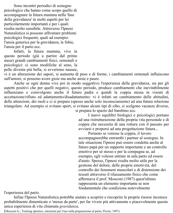 Sono incontri periodici di sostegno psicologico che hanno come scopo quello di accompagnare la futura mamma nella 'fase della gravidanza' in molti aspetti per lei particolarmente importanti e per i quali risulta molto sensibile. Attraverso l'Ipnosi Naturalistica si possono affrontare problemi psicologici frequenti, quali ad esempio: l'ansia generica per la gravidanza, le fobie, l'ansia per il parto ecc.  	Infatti, la futura mamma, vive in questo periodo (gi� a partire dal primo mese) grandi cambiamenti fisici, ormonali e psicologici: ci sono modifiche al seno, la pelle diventa pi� bella, si avvertono nausee, vi � un alterazione dei sapori, si aumenta di peso e di forme, i cambiamenti ormonali influiscono sull'umore, si possono avere gioie ma anche ansie e paure. 	Anche se ogni donna vive poi in modo soggettivo l'esperienza della gravidanza, sia per gli aspetti positivi che per quelli negativi, questo periodo, produce cambiamenti che inevitabilmente influenzano e coinvolgono anche il futuro padre e quindi la coppia stessa in vissuti di accettazione/rifiuto ed adattamento/disadattamento: vi � infatti un cambiamento delle abitudini, delle attenzioni, dei ruoli e ci si prepara (spesso anche solo inconsciamente) ad una futura relazione triangolare. Ad esempio si evitano sport, si evitano alcuni tipi di cibo, si scelgono vacanze diverse, si prepara lo spazio del bambino ecc.  	I nuovi equilibri biologici e psicologici portano ad una ristrutturazione della propria vita personale e di coppia che necessita di una rottura con il passato per avviarsi e proporsi ad una progettazione futura...  	Pertanto se venisse la coppia, il lavoro accompagnerebbe entrambi i partner al sostegno. In tale situazione l'ipnosi pu� essere condotta anche al futuro pap� per un supporto importante e un controllo emotivo per s� stesso e per la compagna se, ad esempio, egli volesse entrare in sala parto ed essere d'aiuto. Spesso, l'ipnosi risulta molto utile per la gestione del dolore, delle proprie emotivit�, del controllo dei fenomeni muscolari e di distensione dei tessuti attraverso il rilassamento fisico che come affermava il prof. Mosconi (1987) quest'ultimo rappresenta un elemento importante se non fondamentale che condiziona notevolmente l'esperienza del parto.  	Infine l'Ipnosi Naturalistica potrebbe aiutare a scoprire e riscoprire le proprie risorse inconsce probabilmente dimenticate o 'messe da parte', per far vivere pi� attivamente e piacevolmente questa unica esperienza di vita chiamata gravidanza. (Mosconi G., Training ipnotico, istruzioni per l'uso nella preparazione al parto, Piccin, 1987).