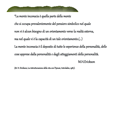 �La mente inconscia � quella parte della mente  che si occupa prevalentemente del pensiero simbolico nel quale  non vi � alcun bisogno di un orientamento verso la realt� esterna,  ma nel quale vi � la capacit� di un tale orientamento.(...)  La mente inconscia � il deposito di tutte le esperienze della personalit�, delle  cose apprese dalla personalit� e dagli atteggiamenti della personalit�.             M.H.Erickson (M. H. Erickson, La ristrutturazione della vita con l�Ipnosi, Astrolabio, 1987).