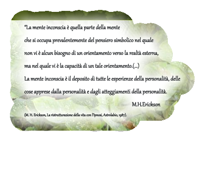 �La mente inconscia � quella parte della mente  che si occupa prevalentemente del pensiero simbolico nel quale  non vi � alcun bisogno di un orientamento verso la realt� esterna,  ma nel quale vi � la capacit� di un tale orientamento.(...)  La mente inconscia � il deposito di tutte le esperienze della personalit�, delle  cose apprese dalla personalit� e dagli atteggiamenti della personalit�.             M.H.Erickson (M. H. Erickson, La ristrutturazione della vita con l�Ipnosi, Astrolabio, 1987).