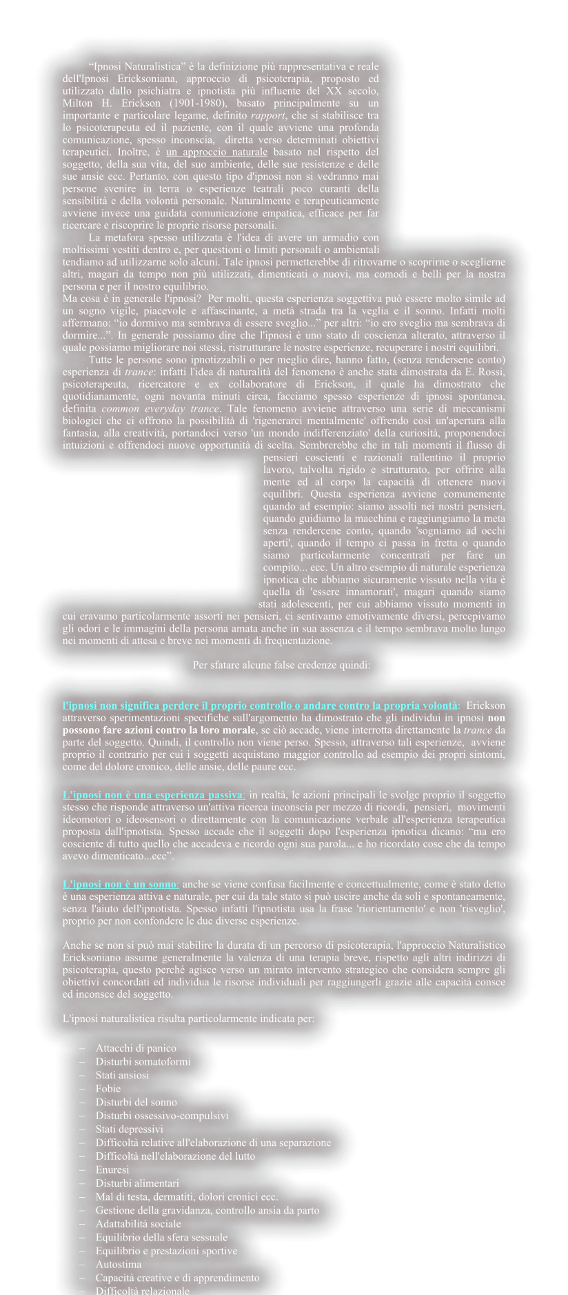 �Ipnosi Naturalistica� � la definizione pi� rappresentativa e reale dell'Ipnosi Ericksoniana, approccio di psicoterapia, proposto ed utilizzato dallo psichiatra e ipnotista pi� influente del XX secolo,    Milton H. Erickson (1901-1980), basato principalmente su un importante e particolare legame, definito rapport, che si stabilisce tra lo psicoterapeuta ed il paziente, con il quale avviene una profonda comunicazione, spesso inconscia,  diretta verso determinati obiettivi terapeutici. Inoltre, � un approccio naturale basato nel rispetto del soggetto, della sua vita, del suo ambiente, delle sue resistenze e delle sue ansie ecc. Pertanto, con questo tipo d'ipnosi non si vedranno mai persone svenire in terra o esperienze teatrali poco curanti della sensibilit� e della volont� personale. Naturalmente e terapeuticamente avviene invece una guidata comunicazione empatica, efficace per far ricercare e riscoprire le proprie risorse personali.  	La metafora spesso utilizzata � l'idea di avere un armadio con moltissimi vestiti dentro e, per questioni o limiti personali o ambientali tendiamo ad utilizzarne solo alcuni. Tale ipnosi permetterebbe di ritrovarne o scoprirne o sceglierne altri, magari da tempo non pi� utilizzati, dimenticati o nuovi, ma comodi e belli per la nostra persona e per il nostro equilibrio. Ma cosa � in generale l'ipnosi?  Per molti, questa esperienza soggettiva pu� essere molto simile ad un sogno vigile, piacevole e affascinante, a met� strada tra la veglia e il sonno. Infatti molti affermano: �io dormivo ma sembrava di essere sveglio...� per altri: �io ero sveglio ma sembrava di dormire...�. In generale possiamo dire che l'ipnosi � uno stato di coscienza alterato, attraverso il quale possiamo migliorare noi stessi, ristrutturare le nostre esperienze, recuperare i nostri equilibri.  Tutte le persone sono ipnotizzabili o per meglio dire, hanno fatto, (senza rendersene conto) esperienza di trance: infatti l'idea di naturalit� del fenomeno � anche stata dimostrata da E. Rossi, psicoterapeuta, ricercatore e ex collaboratore di Erickson, il quale ha dimostrato che quotidianamente, ogni novanta minuti circa, facciamo spesso esperienze di ipnosi spontanea, definita common everyday trance. Tale fenomeno avviene attraverso una serie di meccanismi biologici che ci offrono la possibilit� di 'rigenerarci mentalmente' offrendo cos� un'apertura alla fantasia, alla creativit�, portandoci verso 'un mondo indifferenziato' della curiosit�, proponendoci intuizioni e offrendoci nuove opportunit� di scelta. Sembrerebbe che in tali momenti il flusso di pensieri coscienti e razionali rallentino il proprio lavoro, talvolta rigido e strutturato, per offrire alla mente ed al corpo la capacit� di ottenere nuovi equilibri. Questa esperienza avviene comunemente quando ad esempio: siamo assolti nei nostri pensieri, quando guidiamo la macchina e raggiungiamo la meta senza rendercene conto, quando 'sogniamo ad occhi aperti', quando il tempo ci passa in fretta o quando siamo particolarmente concentrati per fare un compito... ecc. Un altro esempio di naturale esperienza ipnotica che abbiamo sicuramente vissuto nella vita � quella di 'essere innamorati', magari quando siamo stati adolescenti, per cui abbiamo vissuto momenti in cui eravamo particolarmente assorti nei pensieri, ci sentivamo emotivamente diversi, percepivamo gli odori e le immagini della persona amata anche in sua assenza e il tempo sembrava molto lungo nei momenti di attesa e breve nei momenti di frequentazione.  Per sfatare alcune false credenze quindi:   l'ipnosi non significa perdere il proprio controllo o andare contro la propria volont�:  Erickson attraverso sperimentazioni specifiche sull'argomento ha dimostrato che gli individui in ipnosi non possono fare azioni contro la loro morale, se ci� accade, viene interrotta direttamente la trance da parte del soggetto. Quindi, il controllo non viene perso. Spesso, attraverso tali esperienze,  avviene proprio il contrario per cui i soggetti acquistano maggior controllo ad esempio dei propri sintomi, come del dolore cronico, delle ansie, delle paure ecc.  L'ipnosi non � una esperienza passiva: in realt�, le azioni principali le svolge proprio il soggetto stesso che risponde attraverso un'attiva ricerca inconscia per mezzo di ricordi,  pensieri,  movimenti ideomotori o ideosensori o direttamente con la comunicazione verbale all'esperienza terapeutica proposta dall'ipnotista. Spesso accade che il soggetti dopo l'esperienza ipnotica dicano: �ma ero cosciente di tutto quello che accadeva e ricordo ogni sua parola... e ho ricordato cose che da tempo avevo dimenticato...ecc�.   L'ipnosi non � un sonno: anche se viene confusa facilmente e concettualmente, come � stato detto � una esperienza attiva e naturale, per cui da tale stato si pu� uscire anche da soli e spontaneamente, senza l'aiuto dell'ipnotista. Spesso infatti l'ipnotista usa la frase 'riorientamento' e non 'risveglio', proprio per non confondere le due diverse esperienze.  Anche se non si pu� mai stabilire la durata di un percorso di psicoterapia, l'approccio Naturalistico Ericksoniano assume generalmente la valenza di una terapia breve, rispetto agli altri indirizzi di psicoterapia, questo perch� agisce verso un mirato intervento strategico che considera sempre gli obiettivi concordati ed individua le risorse individuali per raggiungerli grazie alle capacit� consce ed inconsce del soggetto.   L'ipnosi naturalistica risulta particolarmente indicata per:  	Attacchi di panico 	Disturbi somatoformi 	Stati ansiosi 	Fobie 	Disturbi del sonno 	Disturbi ossessivo-compulsivi 	Stati depressivi 	Difficolt� relative all'elaborazione di una separazione 	Difficolt� nell'elaborazione del lutto 	Enuresi  	Disturbi alimentari 	Mal di testa, dermatiti, dolori cronici ecc. 	Gestione della gravidanza, controllo ansia da parto 	Adattabilit� sociale 	Equilibrio della sfera sessuale 	Equilibrio e prestazioni sportive 	Autostima 	Capacit� creative e di apprendimento 	Difficolt� relazionale