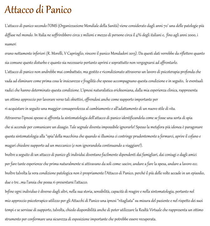 Attacco di Panico L�attacco di panico secondo l�OMS (Organizzazione Mondiale della Sanit�) viene considerato dagli anni 70� una delle patologie pi�  diffuse nel mondo. In Italia ne soffrirebbero circa 2 milioni e mezzo di persone circa il 4% degli italiani e,  fino agli anni 2000, i  numeri  erano nettamente inferiori (R. Morelli, V Caprioglio, vincere il panico Mondadori 2015). Da questi dati verrebbe da riflettere quanto sia comune questo disturbo e quanto sia necessario pertanto aprirsi e soprattutto non vergognarsi ad affrontarlo. L�attacco di panico non andrebbe mai combattuto, ma gestito e ricondizionato attraverso un lavoro di psicoterapia profonda che  vada ad eliminare come prima cosa le insicurezze e fragilit� che spesso accompagnano questa condizione e in seguito,  le eventuali  radici che hanno determinato questa condizione. L�ipnosi naturalistica ericksoniana, dalla mia esperienza clinica, rappresenta  un ottimo approccio per lavorare verso tali obiettivi, offrendosi anche come supporto importante per  ri-acquistare in seguito una maggior consapevolezza al cambiamento e all�adattamento di un nuovo stile di vita. Attraverso l�ipnosi spesso si affronta la sintomatologia dell�attacco di panico identificandola come se fosse una sorta di spia  che si accende per comunicare un disagio. Tale segnale diventa impossibile ignorarlo! Spesso la metafora pi� idonea � paragonare  questa sintomatologia alla �spia�della macchina che quando si illumina ci costringe prudentemente a fermarci, aprire il cofano e  magari chiedere supporto ad un meccanico (e non ignorandola continuando a viaggiare!). Inoltre a seguito di un attacco di panico gli individui diventano facilmente dipendenti dai famigliari, dai coniugi o dagli amici  per fare tante esperienze che prima naturalmente si attivavano da soli come: uscire, andare a fare la spesa, andare a lavoro ecc. Inoltre talvolta la vera condizione patologica non � propriamente l�Attacco di Panico, perch� il pi� delle volte accade in un episodio,  due o tre...ma l�ansia che possa ri-presentarsi l�attacco.  Infine ogni individuo � diverso dagli altri, nella sua storia, sensibilit�, capacit� di reagire e nella sintomatologia, pertanto nel  mio approccio psicoterapico utilizzo per gli Attacchi di Panico una ipnosi �ritagliata� su misura del paziente e nel rispetto dei suoi  tempi e se servisse di supporto, talvolta, chiedo disponibilit� anche di poter utilizzare la Realt� Virtuale che rappresenta un ottimo  strumento per confermare una sicurezza di esposizione importante che potrebbe essere recuperata.
